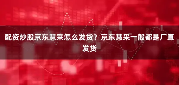 配资炒股京东慧采怎么发货？京东慧采一般都是厂直发货