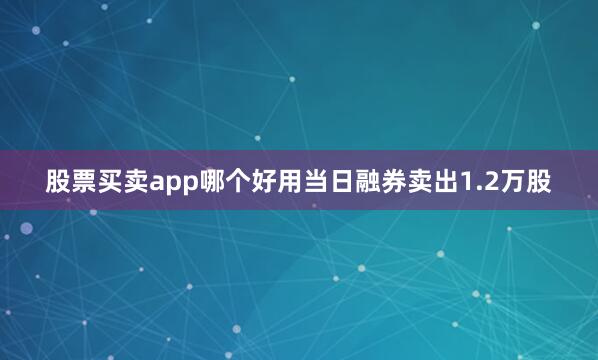 股票买卖app哪个好用当日融券卖出1.2万股